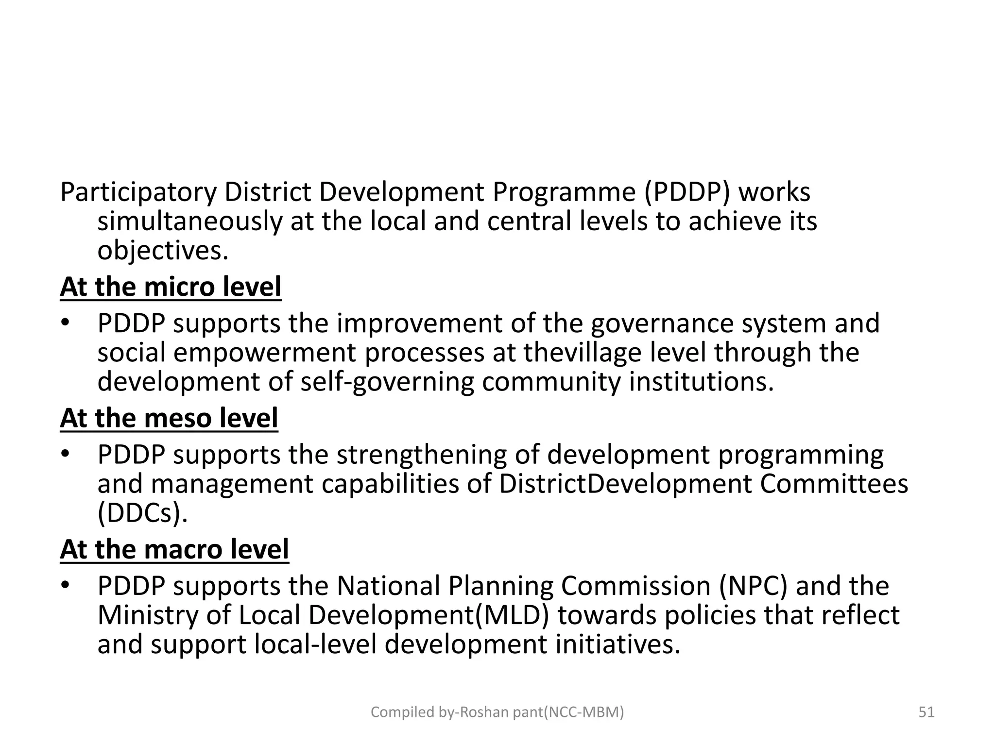 Participatory District Development Programme (PDDP) works
simultaneously at the local and central levels to achieve its
objectives.
At the micro level
• PDDP supports the improvement of the governance system and
social empowerment processes at thevillage level through the
development of self-governing community institutions.
At the meso level
• PDDP supports the strengthening of development programming
and management capabilities of DistrictDevelopment Committees
(DDCs).
At the macro level
• PDDP supports the National Planning Commission (NPC) and the
Ministry of Local Development(MLD) towards policies that reflect
and support local-level development initiatives.
Compiled by-Roshan pant(NCC-MBM) 51
 