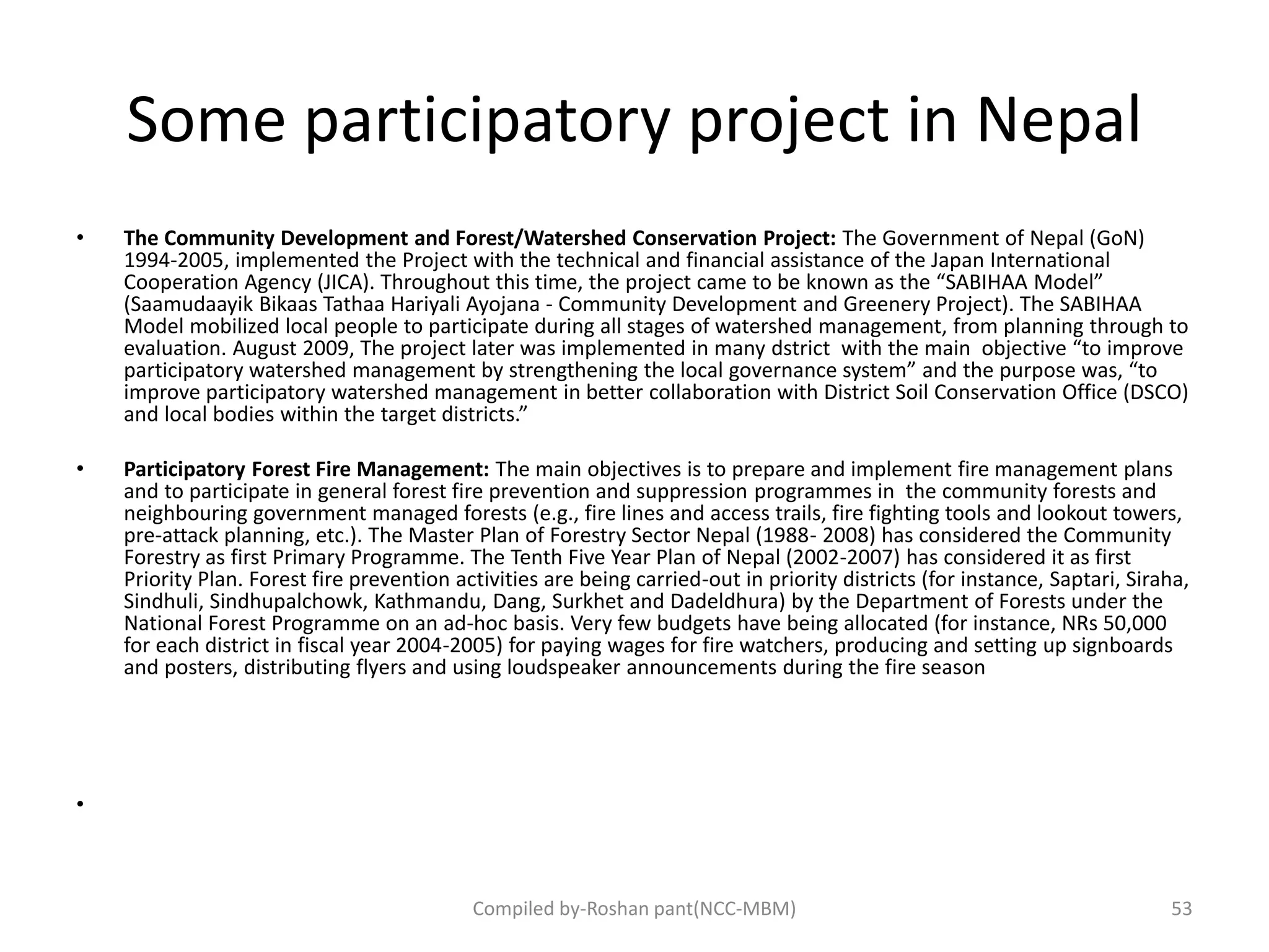 Some participatory project in Nepal
• The Community Development and Forest/Watershed Conservation Project: The Government of Nepal (GoN)
1994-2005, implemented the Project with the technical and financial assistance of the Japan International
Cooperation Agency (JICA). Throughout this time, the project came to be known as the “SABIHAA Model”
(Saamudaayik Bikaas Tathaa Hariyali Ayojana - Community Development and Greenery Project). The SABIHAA
Model mobilized local people to participate during all stages of watershed management, from planning through to
evaluation. August 2009, The project later was implemented in many dstrict with the main objective “to improve
participatory watershed management by strengthening the local governance system” and the purpose was, “to
improve participatory watershed management in better collaboration with District Soil Conservation Office (DSCO)
and local bodies within the target districts.”
• Participatory Forest Fire Management: The main objectives is to prepare and implement fire management plans
and to participate in general forest fire prevention and suppression programmes in the community forests and
neighbouring government managed forests (e.g., fire lines and access trails, fire fighting tools and lookout towers,
pre-attack planning, etc.). The Master Plan of Forestry Sector Nepal (1988- 2008) has considered the Community
Forestry as first Primary Programme. The Tenth Five Year Plan of Nepal (2002-2007) has considered it as first
Priority Plan. Forest fire prevention activities are being carried-out in priority districts (for instance, Saptari, Siraha,
Sindhuli, Sindhupalchowk, Kathmandu, Dang, Surkhet and Dadeldhura) by the Department of Forests under the
National Forest Programme on an ad-hoc basis. Very few budgets have being allocated (for instance, NRs 50,000
for each district in fiscal year 2004-2005) for paying wages for fire watchers, producing and setting up signboards
and posters, distributing flyers and using loudspeaker announcements during the fire season
•
Compiled by-Roshan pant(NCC-MBM) 53
 