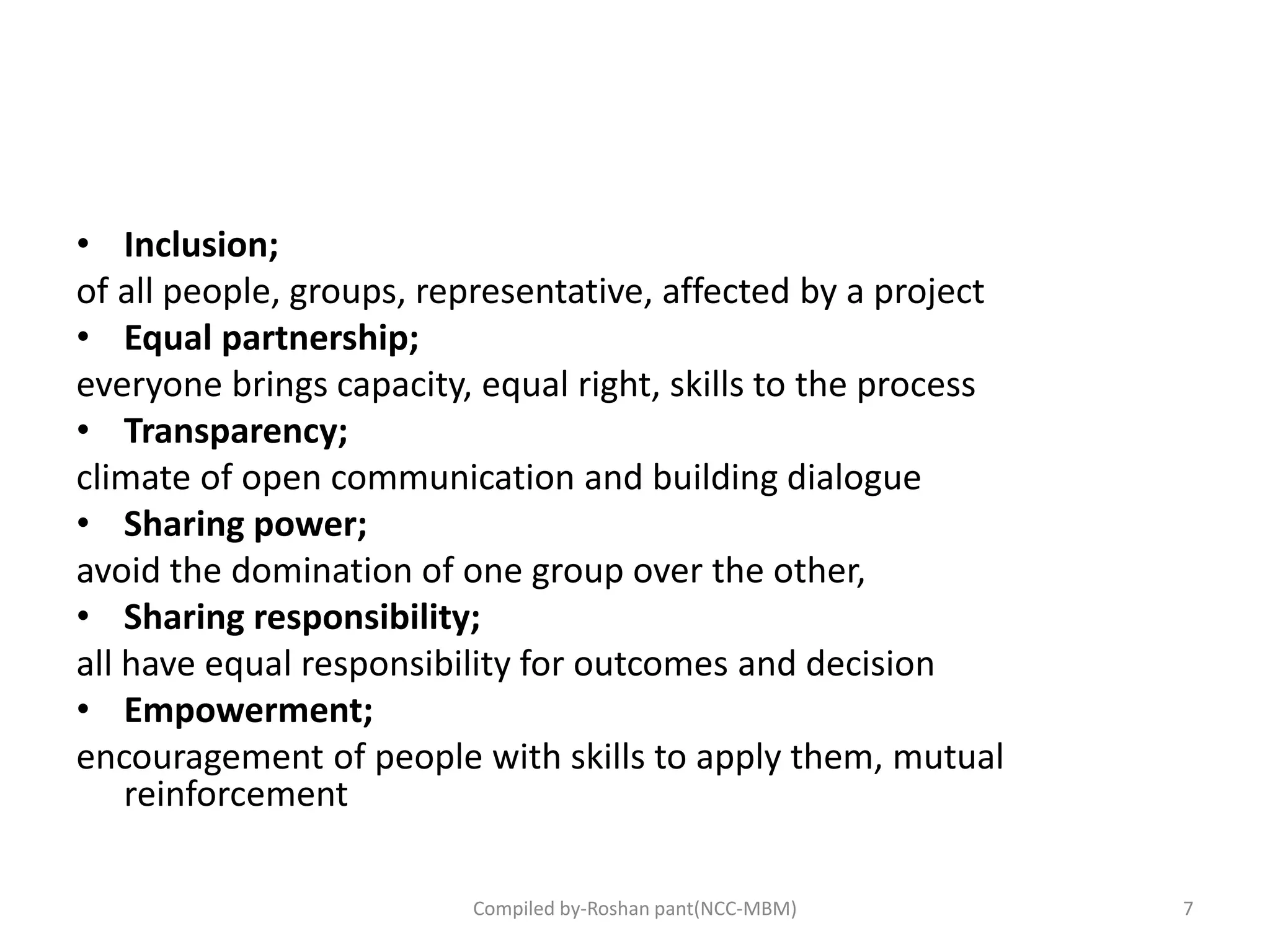 • Inclusion;
of all people, groups, representative, affected by a project
• Equal partnership;
everyone brings capacity, equal right, skills to the process
• Transparency;
climate of open communication and building dialogue
• Sharing power;
avoid the domination of one group over the other,
• Sharing responsibility;
all have equal responsibility for outcomes and decision
• Empowerment;
encouragement of people with skills to apply them, mutual
reinforcement
7Compiled by-Roshan pant(NCC-MBM)
 