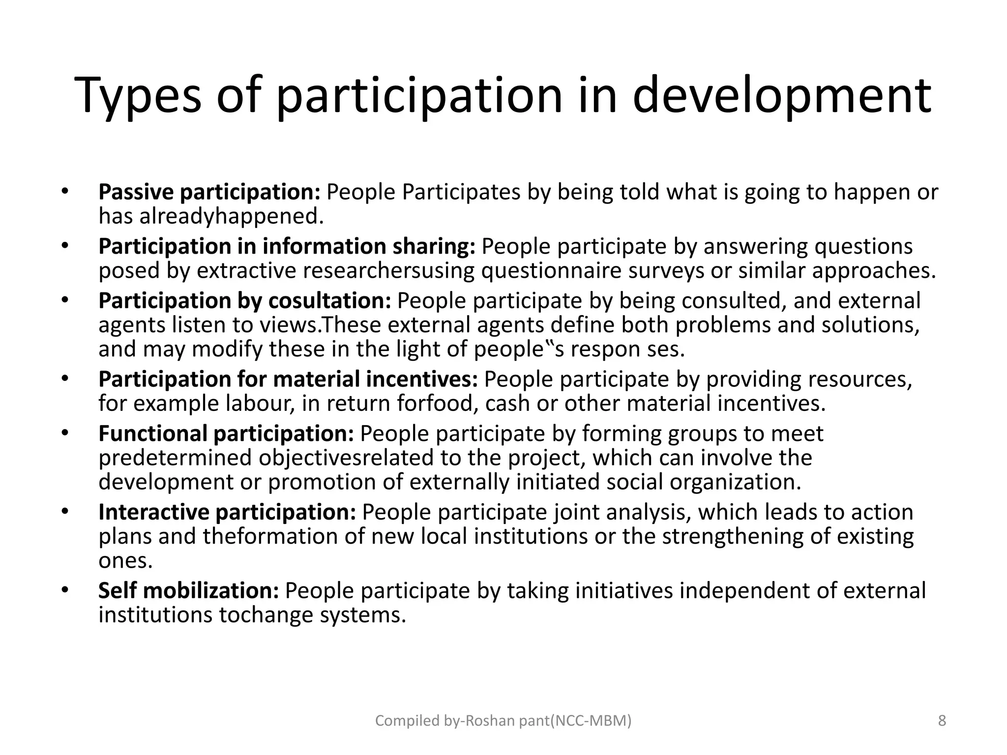 Types of participation in development
• Passive participation: People Participates by being told what is going to happen or
has alreadyhappened.
• Participation in information sharing: People participate by answering questions
posed by extractive researchersusing questionnaire surveys or similar approaches.
• Participation by cosultation: People participate by being consulted, and external
agents listen to views.These external agents define both problems and solutions,
and may modify these in the light of people‟s respon ses.
• Participation for material incentives: People participate by providing resources,
for example labour, in return forfood, cash or other material incentives.
• Functional participation: People participate by forming groups to meet
predetermined objectivesrelated to the project, which can involve the
development or promotion of externally initiated social organization.
• Interactive participation: People participate joint analysis, which leads to action
plans and theformation of new local institutions or the strengthening of existing
ones.
• Self mobilization: People participate by taking initiatives independent of external
institutions tochange systems.
8Compiled by-Roshan pant(NCC-MBM)
 