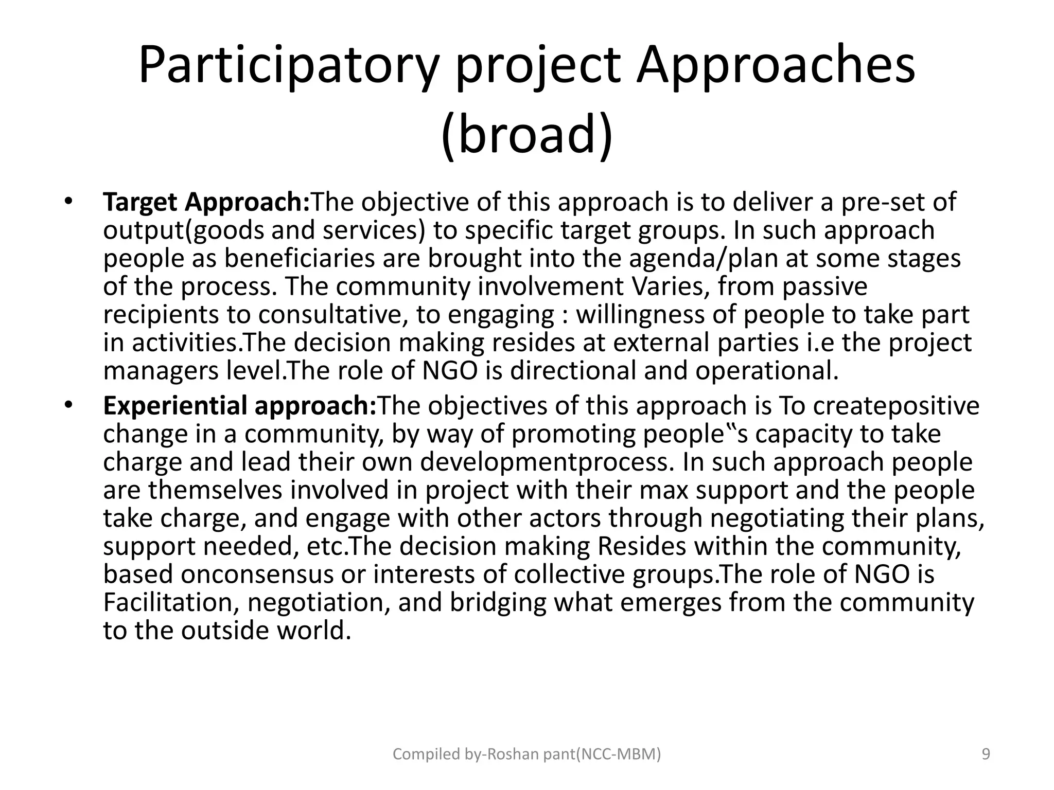 Participatory project Approaches
(broad)
• Target Approach:The objective of this approach is to deliver a pre-set of
output(goods and services) to specific target groups. In such approach
people as beneficiaries are brought into the agenda/plan at some stages
of the process. The community involvement Varies, from passive
recipients to consultative, to engaging : willingness of people to take part
in activities.The decision making resides at external parties i.e the project
managers level.The role of NGO is directional and operational.
• Experiential approach:The objectives of this approach is To createpositive
change in a community, by way of promoting people‟s capacity to take
charge and lead their own developmentprocess. In such approach people
are themselves involved in project with their max support and the people
take charge, and engage with other actors through negotiating their plans,
support needed, etc.The decision making Resides within the community,
based onconsensus or interests of collective groups.The role of NGO is
Facilitation, negotiation, and bridging what emerges from the community
to the outside world.
9Compiled by-Roshan pant(NCC-MBM)
 