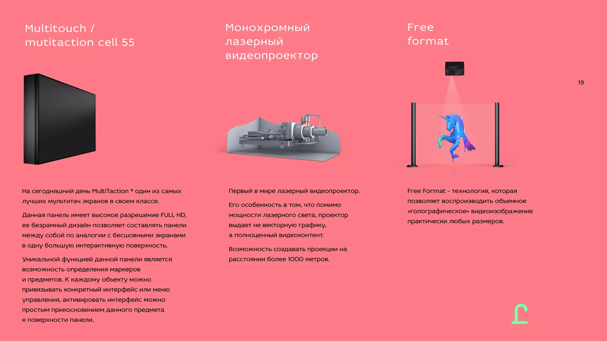 Free Format - технология, которая
позволяет воспроизводить объемное
«голографическое» видеоизображение
практически любых размеров.
Free
format
Первый в мире лазерный видеопроектор.
Его особенность в том, что помимо
мощности лазерного света, проектор
выдает не векторную графику,
а полноценный видеоконтент.
Возможность создавать проекции на
расстоянии более 1000 метров.
Монохромный
лазерный
видеопроектор
19
На сегодняшний день MultiTaction ® один из самых
лучших мультитач экранов в своем классе.
Данная панель имеет высокое разрешение FULL HD,
ее безрамный дизайн позволяет составлять панели
между собой по аналогии с бесшовными экранами
в одну большую интерактивную поверхность.
Уникальной функцией данной панели является
возможность определения маркеров
и предметов. К каждому объекту можно
привязывать конкретный интерфейс или меню
управления, активировать интерфейс можно
простым прикосновением данного предмета
к поверхности панели.
Multitouch /
mutitaction cell 55
 