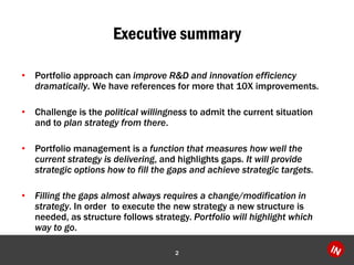 Executive summary
• Portfolio approach can improve R&D and innovation efficiency
dramatically. We have references for more that 10X improvements.
• Challenge is the political willingness to admit the current situation
and to plan strategy from there.
• Portfolio management is a function that measures how well the
current strategy is delivering, and highlights gaps. It will provide
strategic options how to fill the gaps and achieve strategic targets.
• Filling the gaps almost always requires a change/modification in
strategy. In order to execute the new strategy a new structure is
needed, as structure follows strategy. Portfolio will highlight which
way to go.
2
 