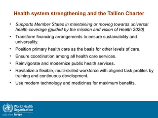Health system strengthening and the Tallinn Charter
• Supports Member States in maintaining or moving towards universal
health coverage (guided by the mission and vision of Health 2020)
• Transform financing arrangements to ensure sustainability and
universality.
• Position primary health care as the basis for other levels of care.
• Ensure coordination among all health care services.
• Reinvigorate and modernize public health services.
• Revitalize a flexible, multi-skilled workforce with aligned task profiles by
training and continuous development.
• Use modern technology and medicines for maximum benefits.
 