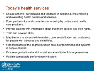 Today’s health services
• Ensure patients’ participation and feedback in designing, implementing
and evaluating health policies and services.
• Form partnerships and share decision-making by patients and health
care providers.
• Provide patients with information about treatment options and their rights.
• Train and develop skills.
• Map barriers to access to information, care, rehabilitation and assistance
for people with diseases and disabilities.
• Find measures of the degree to which care in organizations and systems
is people-centred.
• Ensure organizational and financial sustainability for future generations.
• Publish comparable performance indicators.
 