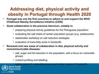 Addressing diet, physical activity and
obesity in Portugal through Health 2020
• Portugal was one the first countries to adhere to and support the WHO
Childhood Obesity Surveillance Initiative (COSI)
• Good collaboration in the previous biennium, notably in:
• preparing physical activity guidelines for the Portuguese population
• evaluating the salt intake of certain population groups (e.g. adolescents)
• stakeholder workshop on salt reduction strategies
• evaluation of trans-fatty acids in foodstuffs
• Renewed and new areas of collaboration in diet, physical activity and
noncommunicable diseases:
• salt, sugar and fat reduction in the population, with a focus on vulnerable
groups
• nutrient profiling and labelling
• iodine status of vulnerable groups and iodine content of foodstuffs
 