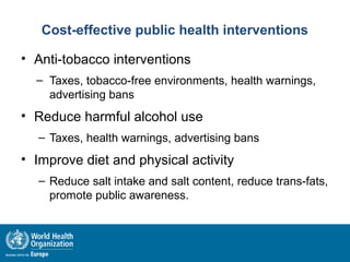Cost-effective public health interventions
• Anti-tobacco interventions
– Taxes, tobacco-free environments, health warnings,
advertising bans
• Reduce harmful alcohol use
– Taxes, health warnings, advertising bans
• Improve diet and physical activity
– Reduce salt intake and salt content, reduce trans-fats,
promote public awareness.
 
