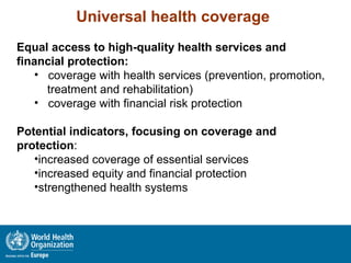 Universal health coverage
Equal access to high-quality health services and
financial protection:
• coverage with health services (prevention, promotion,
treatment and rehabilitation)
• coverage with financial risk protection
Potential indicators, focusing on coverage and
protection:
•increased coverage of essential services
•increased equity and financial protection
•strengthened health systems
 