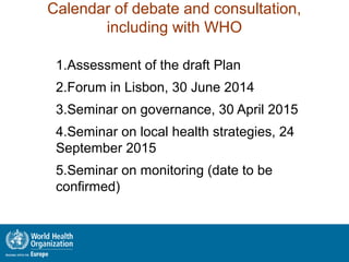 Calendar of debate and consultation,
including with WHO
1.Assessment of the draft Plan
2.Forum in Lisbon, 30 June 2014
3.Seminar on governance, 30 April 2015
4.Seminar on local health strategies, 24
September 2015
5.Seminar on monitoring (date to be
confirmed)
 