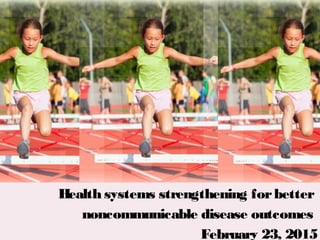 January 13, 2015
Health systems strengthening forbetter
noncommunicable disease outcomes
February 23, 2015
 