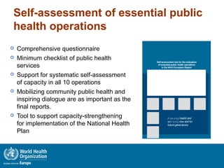 Self-assessment of essential public
health operations
 Comprehensive questionnaire
 Minimum checklist of public health
services
 Support for systematic self-assessment
of capacity in all 10 operations
 Mobilizing community public health and
inspiring dialogue are as important as the
final reports.
 Tool to support capacity-strengthening
for implementation of the National Health
Plan
1
Self-assessment tool for the evaluation
of essential public health operations
in the WHO European Region
P r o m o tin g health and
well- b e in g now and for
futuregenerations
 