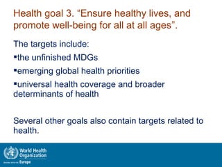 The targets include:
the unfinished MDGs
emerging global health priorities
universal health coverage and broader
determinants of health
Several other goals also contain targets related to
health.
Health goal 3. “Ensure healthy lives, and
promote well-being for all at all ages”.
 