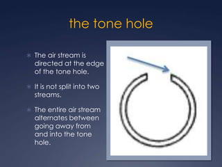 the tone holeThe air stream is directed at the edge of the tone hole. It is not split into two streams.The entire air stream alternates between going away from and into the tone hole.