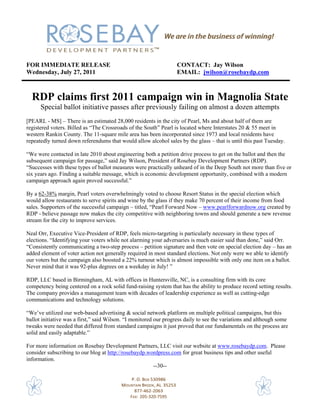 FOR IMMEDIATE RELEASE                                              CONTACT: Jay Wilson
Wednesday, July 27, 2011                                           EMAIL: jwilson@rosebaydp.com



  RDP claims first 2011 campaign win in Magnolia State
      Special ballot initiative passes after previously failing on almost a dozen attempts
[PEARL - MS] – There is an estimated 28,000 residents in the city of Pearl, Ms and about half of them are
registered voters. Billed as “The Crossroads of the South” Pearl is located where Interstates 20 & 55 meet in
western Rankin County. The 11-square mile area has been incorporated since 1973 and local residents have
repeatedly turned down referendums that would allow alcohol sales by the glass – that is until this past Tuesday.

“We were contacted in late 2010 about engineering both a petition drive process to get on the ballot and then the
subsequent campaign for passage,” said Jay Wilson, President of Rosebay Development Partners (RDP).
“Successes with these types of ballot measures were practically unheard of in the Deep South not more than five or
six years ago. Finding a suitable message, which is economic development opportunity, combined with a modern
campaign approach again proved successful.”

By a 62-38% margin, Pearl voters overwhelmingly voted to choose Resort Status in the special election which
would allow restaurants to serve spirits and wine by the glass if they make 70 percent of their income from food
sales. Supporters of the successful campaign – titled, “Pearl Forward Now – www.pearlforwardnow.org created by
RDP - believe passage now makes the city competitive with neighboring towns and should generate a new revenue
stream for the city to improve services.

Neal Orr, Executive Vice-President of RDP, feels micro-targeting is particularly necessary in these types of
elections. “Identifying your voters while not alarming your adversaries is much easier said than done,” said Orr.
“Consistently communicating a two-step process – petition signature and then vote on special election day – has an
added element of voter action not generally required in most standard elections. Not only were we able to identify
our voters but the campaign also boosted a 22% turnout which is almost impossible with only one item on a ballot.
Never mind that it was 92-plus degrees on a weekday in July! ”

RDP, LLC based in Birmingham, AL with offices in Huntersville, NC, is a consulting firm with its core
competency being centered on a rock solid fund-raising system that has the ability to produce record setting results.
The company provides a management team with decades of leadership experience as well as cutting-edge
communications and technology solutions.

“We’ve utilized our web-based advertising & social network platform on multiple political campaigns, but this
ballot initiative was a first,” said Wilson. “I monitored our progress daily to see the variations and although some
tweaks were needed that differed from standard campaigns it just proved that our fundamentals on the process are
solid and easily adaptable.”

For more information on Rosebay Development Partners, LLC visit our website at www.rosebaydp.com. Please
consider subscribing to our blog at http://rosebaydp.wordpress.com for great business tips and other useful
information.
                                                       --30--

                                              P. O. BOX 530986 
                                          MOUNTAIN BROOK, AL  35253 
                                               877‐462‐2063 
                                             FAX:  205‐320‐7595                                               
 