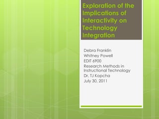 Exploration of the Implications of Interactivity on Technology Integration  Debra Franklin Whitney Powell EDIT 6900 Research Methods in Instructional Technology Dr. TJ Kopcha July 30, 2011 