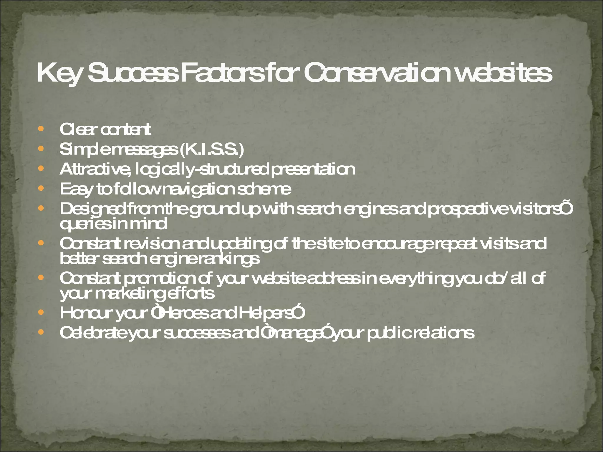 Key Success Factors for Conservation websites Clear content Simple messages (K.I.S.S.) Attractive, logically-structured presentation Easy to follow navigation scheme Designed from the ground up with search engines and prospective visitors’ queries in mind Constant revision and updating of the site to encourage repeat visits and better search engine rankings Constant promotion of your website address in everything you do/ all of your marketing efforts Honour your “Heroes and Helpers” Celebrate your successes and “manage” your public relations 