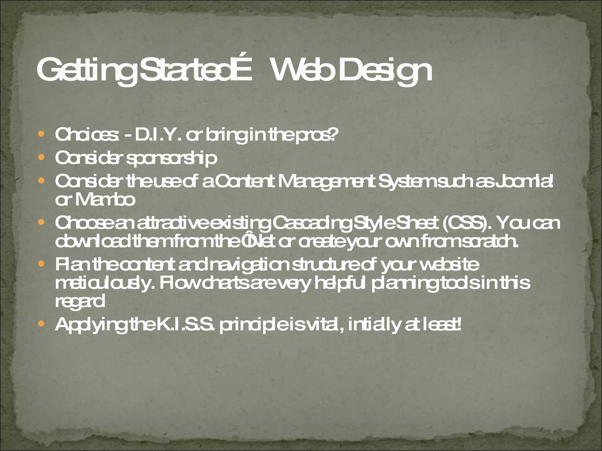 Getting Started… Web Design Choices: - D.I.Y. or bring in the pros? Consider sponsorship Consider the use of a Content Management System such as Joomla! or Mambo Choose an attractive existing Cascading Style Sheet (CSS). You can download them from the ‘Net or create your own from scratch. Plan the content and navigation structure of your website meticulously. Flow charts are very helpful planning tools in this regard Applying the K.I.S.S. principle is vital, intially at least! 