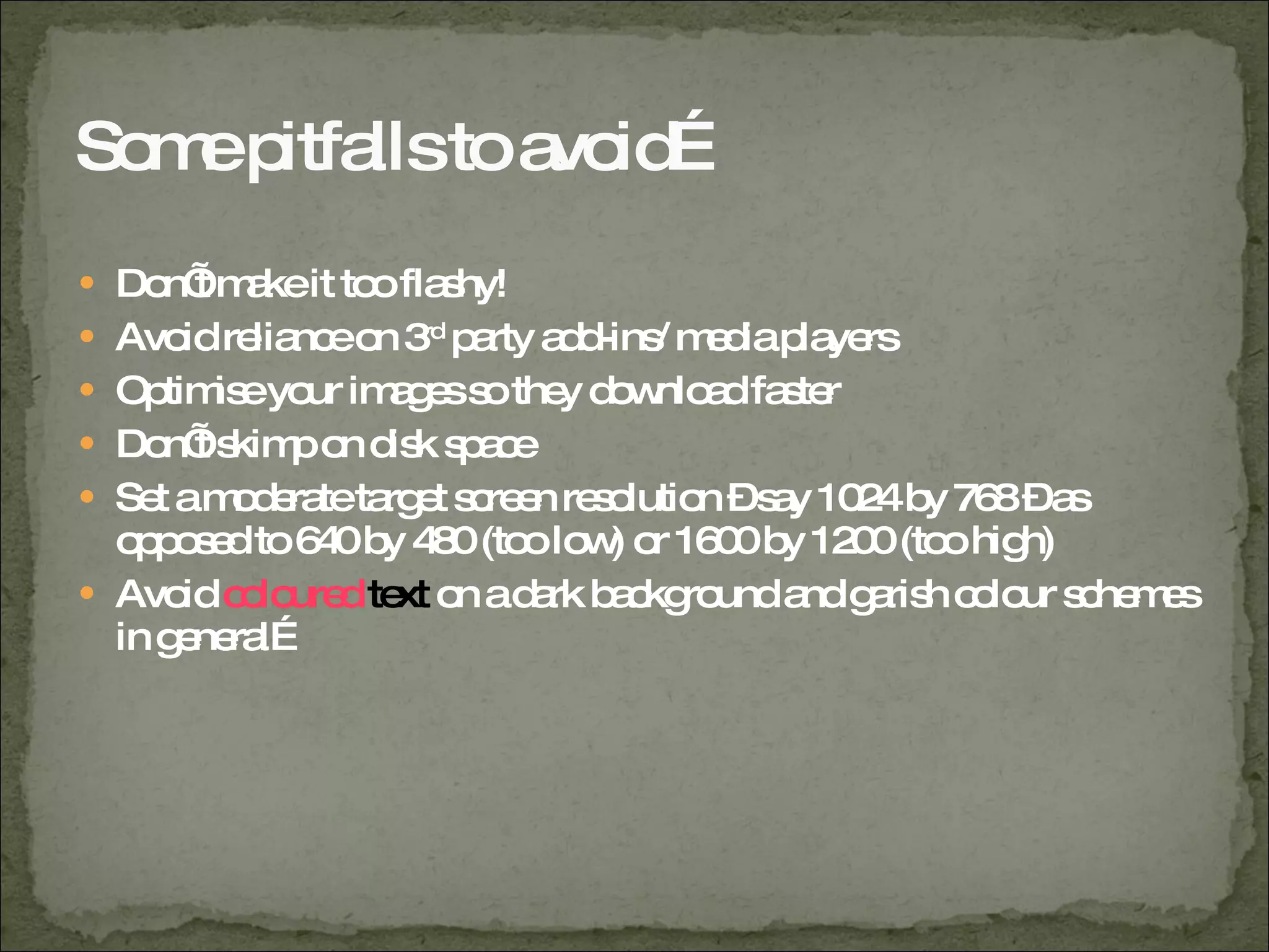 Some pitfalls to avoid… Don’t make it too flashy! Avoid reliance on 3 rd  party add-ins/ media players Optimise your images so they download faster Don’t skimp on disk space Set a moderate target screen resolution – say 1024 by 768 – as opposed to 640 by 480 (too low) or 1600 by 1200 (too high) Avoid  coloured   text  on a dark background and garish colour schemes in general… 