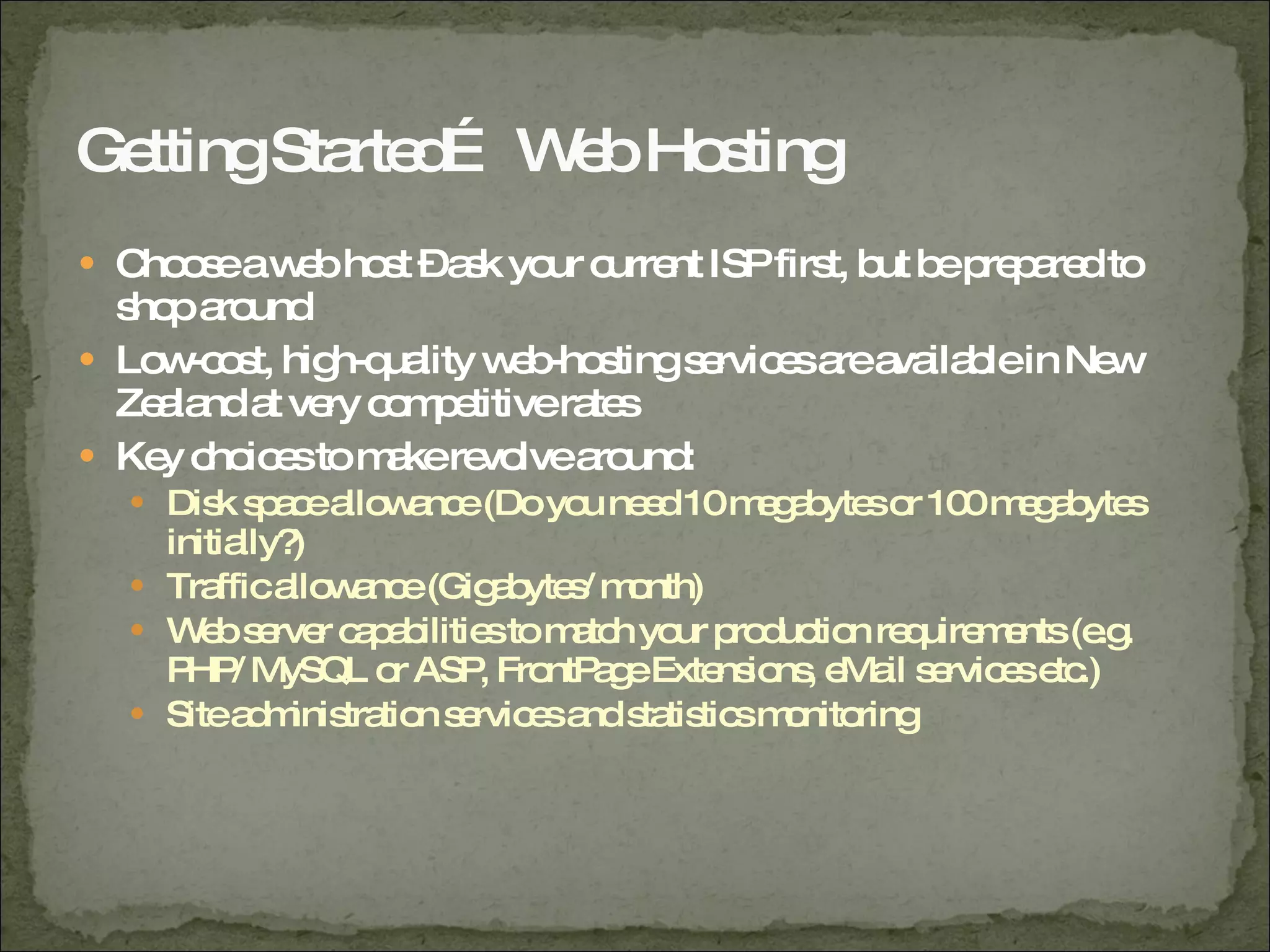 Getting Started… Web Hosting Choose a web host – ask your current ISP first, but be prepared to shop around Low-cost, high-quality web-hosting services are available in New Zealand at very competitive rates Key choices to make revolve around: Disk space allowance (Do you need 10 megabytes or 100 megabytes initially?) Traffic allowance (Gigabytes/ month) Web server capabilities to match your production requirements (e.g. PHP/ MySQL or ASP, FrontPage Extensions, eMail services etc.) Site administration services and statistics monitoring 