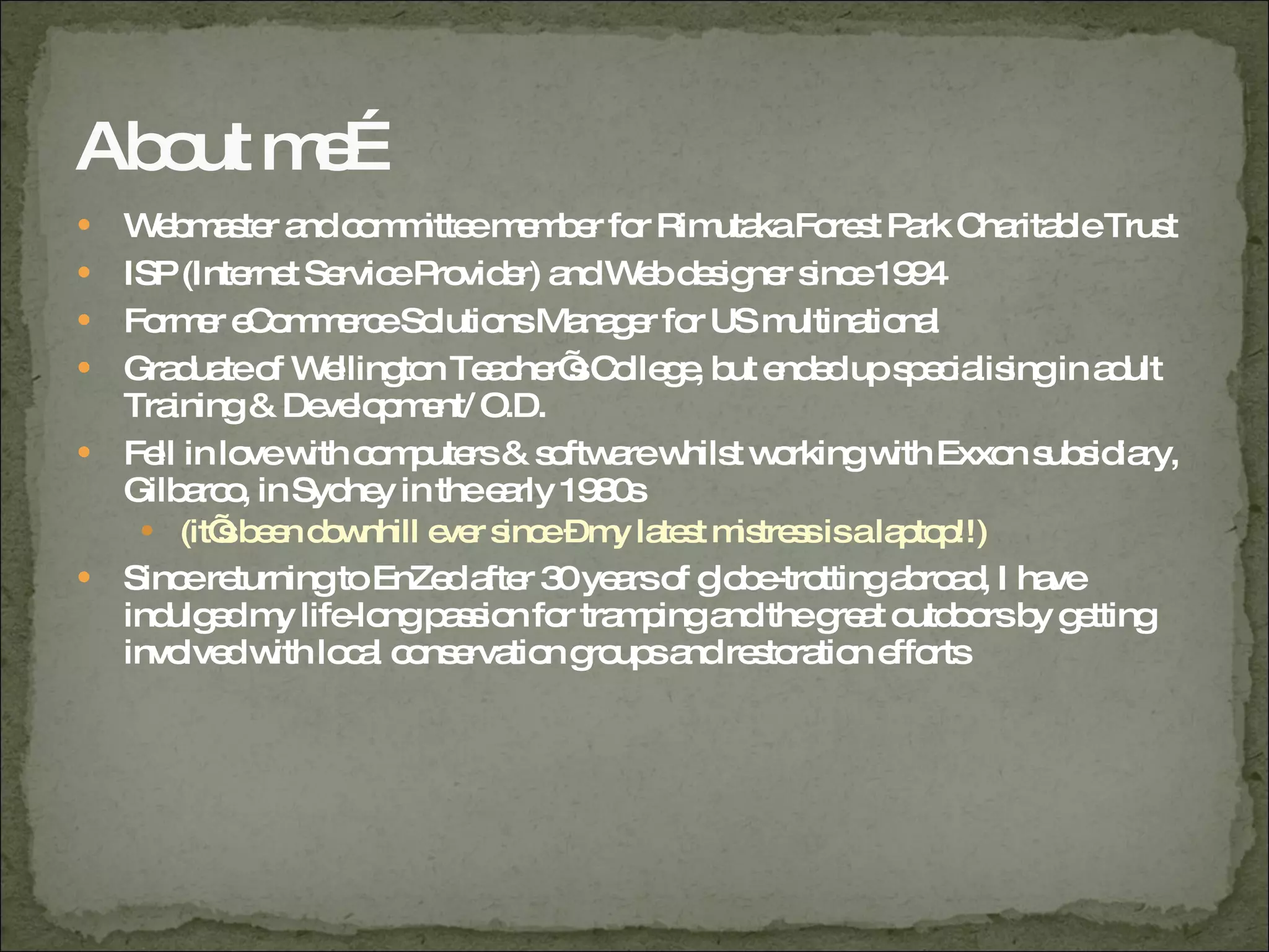 About me… Webmaster and committee member for Rimutaka Forest Park Charitable Trust ISP (Internet Service Provider) and Web designer since 1994 Former eCommerce Solutions Manager for US multinational Graduate of Wellington Teacher’s College, but ended up specialising in adult Training & Development/ O.D. Fell in love with computers & software whilst working with Exxon subsidiary, Gilbarco, in Sydney in the early 1980s (it’s been downhill ever since – my latest mistress is a laptop!!) Since returning to EnZed after 30 years of globe-trotting abroad, I have indulged my life-long passion for tramping and the great outdoors by getting involved with local conservation groups and restoration efforts 