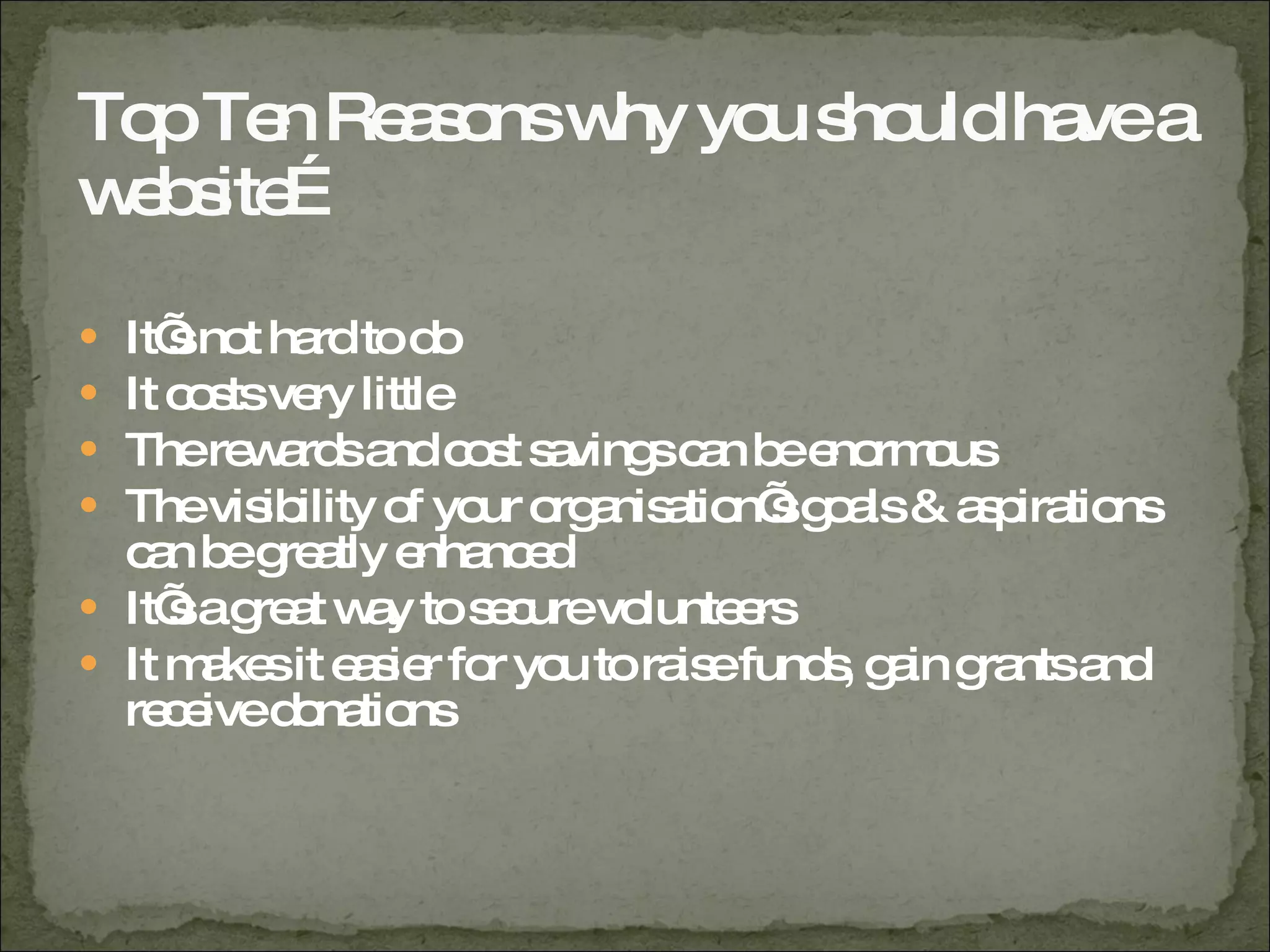 Top Ten Reasons why you should have a website… It’s not hard to do It costs very little The rewards and cost savings can be enormous The visibility of your organisation’s goals & aspirations can be greatly enhanced It’s a great way to secure volunteers It makes it easier for you to raise funds, gain grants and receive donations 