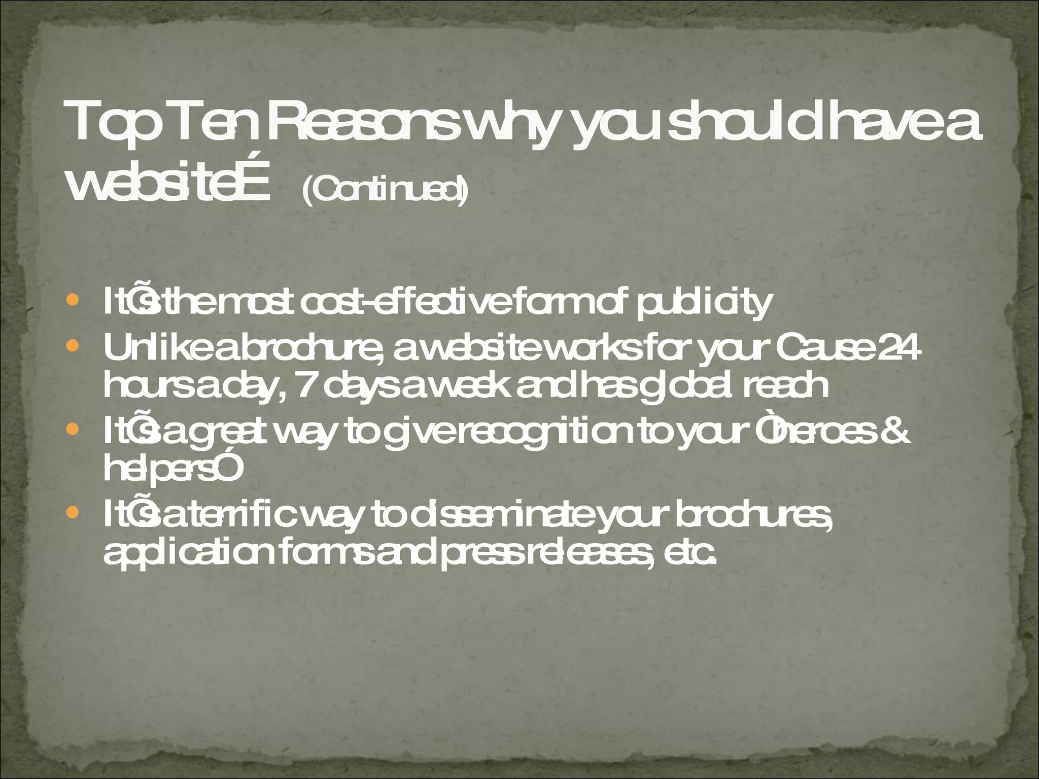 Top Ten Reasons why you should have a website…  (Continued) It’s the most cost-effective form of publicity Unlike a brochure, a website works for your Cause 24 hours a day, 7 days a week and has global reach It’s a great way to give recognition to your “heroes & helpers” It’s a terrific way to disseminate your brochures, application forms and press releases, etc. 