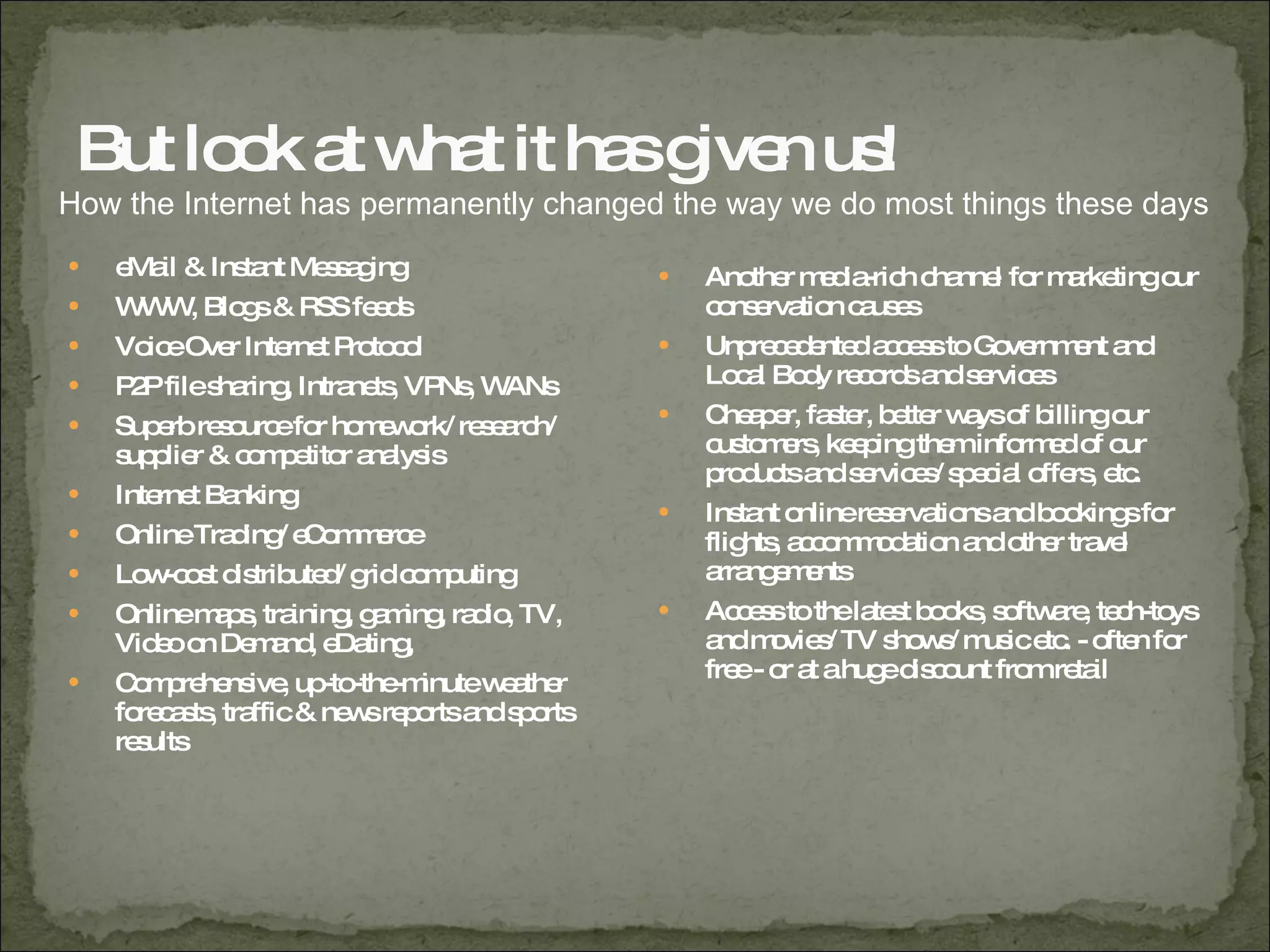 But look at what it has given us! eMail & Instant Messaging WWW, Blogs & RSS feeds Voice Over Internet Protocol P2P file sharing, Intranets, VPNs, WANs Superb resource for homework/ research/ supplier & competitor analysis  Internet Banking Online Trading/ eCommerce Low-cost distributed/ grid computing Online maps, training, gaming, radio, TV, Video on Demand, eDating,  Comprehensive, up-to-the-minute weather forecasts, traffic & news reports and sports results Another media-rich channel for marketing our conservation causes Unprecedented access to Government and Local Body records and services Cheaper, faster, better ways of billing our customers, keeping them informed of our products and services/ special offers, etc. Instant online reservations and bookings for flights, accommodation and other travel arrangements Access to the latest books, software, tech-toys and movies/ TV shows/ music etc. - often for free - or at a huge discount from retail How the Internet has permanently changed the way we do most things these days 