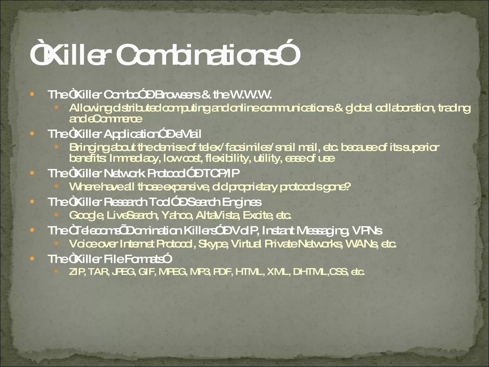 “ Killer Combinations” The “Killer Combo” – Browsers & the W.W.W. Allowing distributed computing and online communications & global collaboration, trading and eCommerce The “Killer Application” – eMail Bringing about the demise of telex/ facsimiles/ snail mail, etc. because of its superior benefits: Immediacy, low cost, flexibility, utility, ease of use The “Killer Network Protocol” – TCP/IP Where have all those expensive, old proprietary protocols gone? The “Killer Research Tool” – Search Engines Google, LiveSearch, Yahoo, AltaVista, Excite, etc. The “Telecoms’ Domination Killers” – VoIP, Instant Messaging, VPNs Voice over Internet Protocol, Skype, Virtual Private Networks, WANs, etc. The “Killer File Formats” ZIP, TAR, JPEG, GIF, MPEG, MP3, PDF, HTML, XML, DHTML,CSS, etc.  
