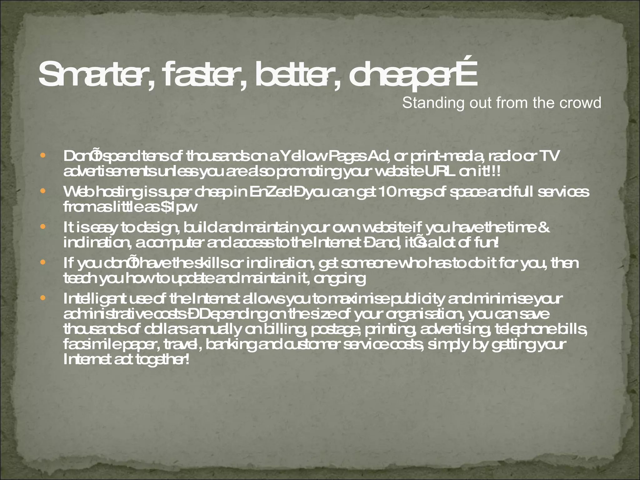 Smarter, faster, better, cheaper… Don’t spend tens of thousands on a Yellow Pages Ad, or print-media, radio or TV advertisements unless you are also promoting your website URL on it!!! Web hosting is super cheap in EnZed – you can get 10 megs of space and full services from as little as $1pw It is easy to design, build and maintain your own website if you have the time & inclination, a computer and access to the Internet – and, it’s a lot of fun! If you don’t have the skills or inclination, get someone who has to do it for you, then teach you how to update and maintain it, ongoing Intelligent use of the Internet allows you to maximise publicity and minimise your administrative costs – Depending on the size of your organisation, you can save thousands of dollars annually on billing, postage, printing, advertising, telephone bills, facsimile paper, travel, banking and customer service costs, simply by getting your Internet act together! Standing out from the crowd 