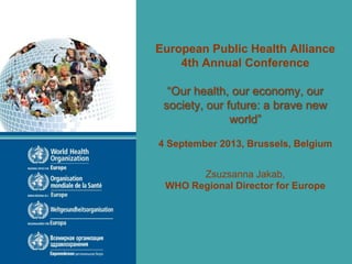 European Public Health Alliance
4th Annual Conference
“Our health, our economy, our
society, our future: a brave new
world”
4 September 2013, Brussels, Belgium
Zsuzsanna Jakab,
WHO Regional Director for Europe
 