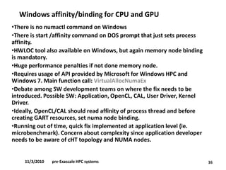 Windows affinity/binding for CPU and GPU 
16 
•There is no numactlcommand on Windows 
•There is start /affinity command on DOS prompt that just sets process affinity. 
•HWLOC tool also available on Windows, but again memory node binding is mandatory. 
•Huge performance penalties if not done memory node. 
•Requires usage of API provided by Microsoft for Windows HPC and Windows 7. Main function call: VirtualAllocNumaEx 
•Debate among SW development teams on where the fix needs to be introduced. Possible SW: Application, OpenCL, CAL, User Driver, Kernel Driver. 
•Ideally, OpenCL/CAL should read affinity of process thread and before creating GART resources, set numanode binding. 
•Running out of time, quick fix implemented at application level (ie. microbenchmark). Concern about complexity since application developer needs to be aware of cHTtopology and NUMA nodes. 
11/3/2010pre-Exascale HPC systems  