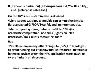 If (HPC==customization) {Heterogeneous HW/SW flexibility;} else {Enterprise solutions;} 
On the HW side, customization is all about 
•Multi-socket systems, to provide cpucomputing density (ie. aggregated G[FLOP/Byte]/s), and memory capacity. 
•Multi-chipset systems, to hook multiple GPUs (to accelerate computation) and NICs (tightly coupled processors/gpusacross computing nodes). 
But 
•Pay attention, among other things, to [nc/c]HT topologies to avoid running out of bandwidth (ie. resource limitations) between devices when the HPC application starts pushing to the limits in all directions. 
2 
11/3/2010pre-Exascale HPC systems  