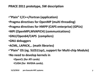 PRACE 2011 prototype, SW description 
•“Plain” C/C++/Fortran (application) 
•Pragmadirectives for OpenMP(multi threading) 
•Pragmadirectives for HMPP (CAPS enterprise) (GPUs) 
•MPI (OpenMPI,MVAPICH) (communications) 
•GNU/Open64/CAPS (compilers) 
•GNU debuggers 
•ACML, LAPACK,.. (math libraries) 
•“Plain” OS (eg. SLES11sp1, support for Multi-chip Module) 
•No need to develop kernels in 
•OpenCL(for ATI cards) 
•CUDA (for NVIDIA cards). 
711/3/2010pre-Exascale HPC systems  
