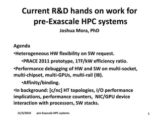 Current R&D hands on work forpre-Exascale HPC systems 
Joshua Mora, PhD 
Agenda 
•Heterogeneous HW flexibility on SW request. 
•PRACE 2011 prototype, 1TF/kW efficiency ratio. 
•Performance debugging of HW and SW on multi-socket, multi-chipset, multi-GPUs, multi-rail (IB). 
•Affinity/binding. 
•In background: [c/nc] HT topologies, I/O performance implications, performance counters, NIC/GPU device interaction with processors, SW stacks. 
1 
11/3/2010pre-Exascale HPC systems  