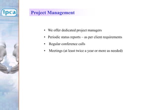Project Management
• We offer dedicated project managers
• Periodic status reports – as per client requirements
• Regular conference calls
• Meetings (at least twice a year or more as needed)
 
