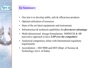 • Our aim is to develop stable, safe & efficacious products
• Optimal utilization of resources
• State of the art latest equipments and instruments
• Infrastructure & technical capabilities for first mover advantage
• Multi-dimensional dosage formulations NDDS/CR & SR
innovative approach to have USP over the competitors
• Analytical competency inline with International regulatory
requirements
• Accrediation -- ISO 9000 and DST (Dept. of Science &
Technology, Govt. of India)
In Summary
 