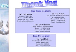 Dr. V. K. Jadhav
Vice President – Analytical Development
& Regulatory Affairs
Phone : + 91 22 6647 4406
Mobile : + 91 93241 15111
E-mail : vivek@ipca.co.in
Mr. Hasit Bhatt
President, Ipca Pharmaceuticals, Inc.
Phone : 908-412-6561
Mobile : 908-432-3028
E-mail : hasit@ipcausa.com
Mr. Y. K. Bansal
President – R & D (F)
Phone : + 91 22 6647 4450
Mobile : + 91 98211 33026
E-mail : ykbansal@ipca.co.in
Ipca India Contacts
Ipca US Contact
Mrs. Kavita Sehwani
General Manager – Regulatory Affairs
Phone : + 91 22 66474344
Mobile : + 91 93231 91467
E-mail : kavita@ipca.co.in
 