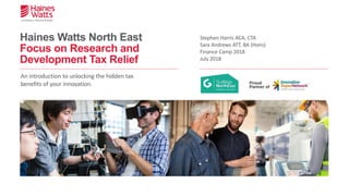 Haines Watts North East
Focus on Research and
Development Tax Relief
Stephen Harris ACA, CTA
Sara Andrews ATT, BA (Hons)
Finance Camp 2018
July 2018
An introduction to unlocking the hidden tax
benefits of your innovation.
 