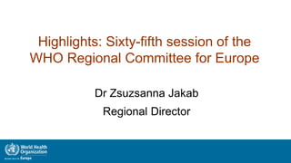 Highlights: Sixty-fifth session of the
WHO Regional Committee for Europe
Dr Zsuzsanna Jakab
Regional Director
1
 