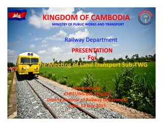 Railway Department 
PRESENTATION
For
The Meeting of Land Transport Sub‐TWG
KINGDOM OF CAMBODIAKINGDOM OF CAMBODIA
MINISTRY OF PUBLIC WORKS AND TRANSPORT
Presented by 
CHREUNG Sok‐Tharath
Deputy Director of Railway Department
Date: 02 July 2015
 