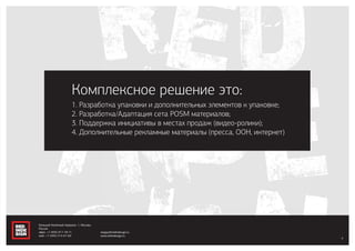 1. Разработка упаковки и дополнительных элементов к упаковке;
2. Разработка/Адаптация сета POSM материалов;
3. Поддержка инициативы в местах продаж (видео-ролики);
4. Дополнительные рекламные материалы (пресса, ООН, интернет)
Комплексное решение это:
4
Большой Казённый переулок, 1, Москва,
Россия
офис: +7 (495) 917-78-71
моб.: +7 (495) 514-67-60
sergey@redindesign.ru
www.redindesign.ru
 
