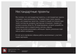 since 2005
Мы считаем, что «нестандартные проекты» и «нестандартные задачи»
открывают наши возможности. Мы приветствуем такие задания.
Часть «нестандартных проектов» становится нашей постоянной прак-
тикой, поэтому мы наладили партнерские отношения с профессио-
налами в разных областях: 3D-моделирование, интернет-разработки,
иллюстрация, фото и видеосъемка, монтаж, озвучка.
Также мы можем реализовать небольшие тиражи уникальных изде-
лий из любого материала.
В этой части портфолио собраны работы, выполненные с участием
наших партнеров.
Нестандартные проекты
37
Большой Казённый переулок, 1, Москва,
Россия
офис: +7 (495) 917-78-71
моб.: +7 (495) 514-67-60
sergey@redindesign.ru
www.redindesign.ru
 