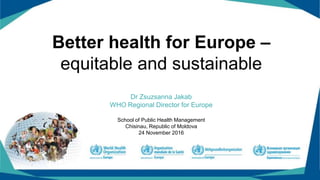 Better health for Europe –
equitable and sustainable
Dr Zsuzsanna Jakab
WHO Regional Director for Europe
School of Public Health Management
Chisinau, Republic of Moldova
24 November 2016
 