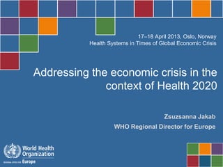 17–18 April 2013, Oslo, Norway
           Health Systems in Times of Global Economic Crisis




Addressing the economic crisis in the
              context of Health 2020

                                       Zsuzsanna Jakab
                    WHO Regional Director for Europe
 