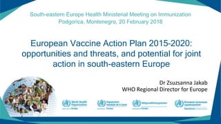 European Vaccine Action Plan 2015–2020:
opportunities and threats, and potential for joint
action in south-eastern Europe
South-eastern Europe Health Ministerial Meeting on Immunization
Podgorica, Montenegro, 20 February 2018
Dr Zsuzsanna Jakab
WHO Regional Director for Europe
 