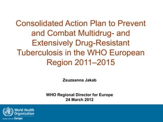 Consolidated Action Plan to Prevent
   and Combat Multidrug- and
   Extensively Drug-Resistant
Tuberculosis in the WHO European
        Region 2011–2015

               Zsuzsanna Jakab


        WHO Regional Director for Europe
                24 March 2012
 