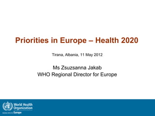 Priorities in Europe – Health 2020
           Tirana, Albania, 11 May 2012


          Ms Zsuzsanna Jakab
      WHO Regional Director for Europe
 