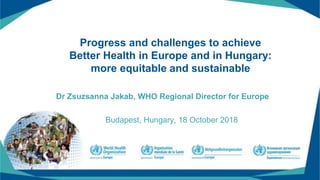 Progress and challenges to achieve
Better Health in Europe and in Hungary:
more equitable and sustainable
Dr Zsuzsanna Jakab, WHO Regional Director for Europe
Budapest, Hungary, 18 October 2018
 