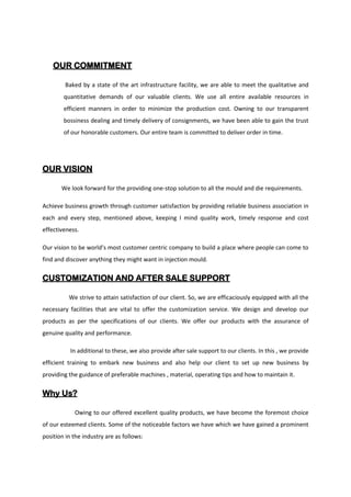 OUR COMMITMENT
Baked by a state of the art infrastructure facility, we are able to meet the qualitative and
quantitative demands of our valuable clients. We use all entire available resources in
efficient manners in order to minimize the production cost. Owning to our transparent
bossiness dealing and timely delivery of consignments, we have been able to gain the trust
of our honorable customers. Our entire team is committed to deliver order in time.
OUR VISION
We look forward for the providing one-stop solution to all the mould and die requirements.
Achieve business growth through customer satisfaction by providing reliable business association in
each and every step, mentioned above, keeping I mind quality work, timely response and cost
effectiveness.
Our vision to be world’s most customer centric company to build a place where people can come to
find and discover anything they might want in injection mould.
CUSTOMIZATION AND AFTER SALE SUPPORT
We strive to attain satisfaction of our client. So, we are efficaciously equipped with all the
necessary facilities that are vital to offer the customization service. We design and develop our
products as per the specifications of our clients. We offer our products with the assurance of
genuine quality and performance.
In additional to these, we also provide after sale support to our clients. In this , we provide
efficient training to embark new business and also help our client to set up new business by
providing the guidance of preferable machines , material, operating tips and how to maintain it.
Why Us?
Owing to our offered excellent quality products, we have become the foremost choice
of our esteemed clients. Some of the noticeable factors we have which we have gained a prominent
position in the industry are as follows:
 