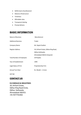 • Skillful team of professional
• Advance infrastructure
• Timeliness
• Affordable rates
• Transparent dealing
• Prompt delivery
BASIC INFORMATION
Nature of Business Manufacturer
Additional Business Trader
Company Owner Mr. Rajesh Dudhat
Register Address 34, Arihant Estate, Odhav Ring Road,
Odhav-Kathwada,
Ahmedabad-382415 (Gujarat)
Total Number of Employees 20 Peoples
Year of Establishment 1999
Legal Status of Firm Proprietorship Firm
Annual Turn Over Rs. 50Lakh – 1 Crore
GST NO
CONTACT US
R.D MOULD & INDUSTRIES
34, Arihant Estate,
Odhav Ring Road Circle,
Odhav- Kathwada,
Ahmedabad-382415.
+91 9377761062
 